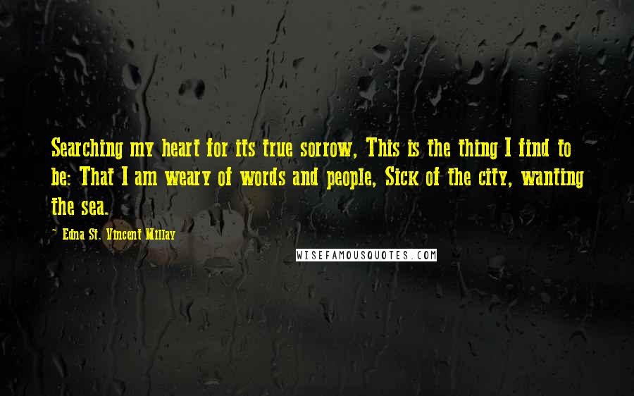 Edna St. Vincent Millay Quotes: Searching my heart for its true sorrow, This is the thing I find to be: That I am weary of words and people, Sick of the city, wanting the sea.