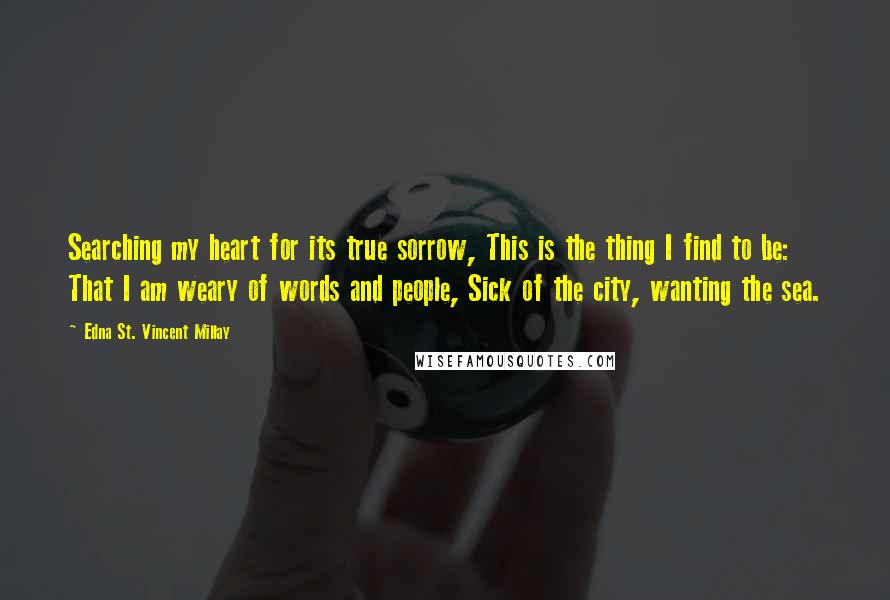 Edna St. Vincent Millay Quotes: Searching my heart for its true sorrow, This is the thing I find to be: That I am weary of words and people, Sick of the city, wanting the sea.