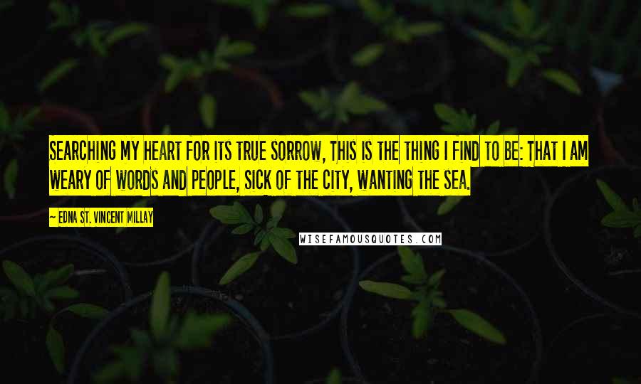 Edna St. Vincent Millay Quotes: Searching my heart for its true sorrow, This is the thing I find to be: That I am weary of words and people, Sick of the city, wanting the sea.