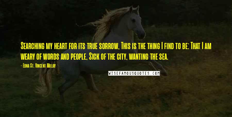 Edna St. Vincent Millay Quotes: Searching my heart for its true sorrow, This is the thing I find to be: That I am weary of words and people, Sick of the city, wanting the sea.