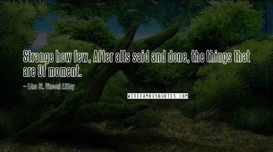 Edna St. Vincent Millay Quotes: Strange how few, After alls said and done, the things that are Of moment.