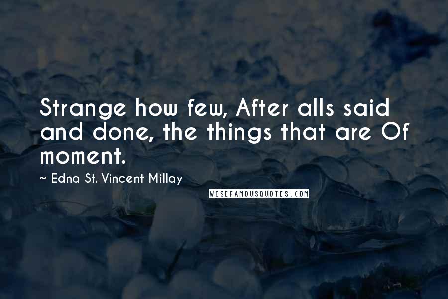 Edna St. Vincent Millay Quotes: Strange how few, After alls said and done, the things that are Of moment.