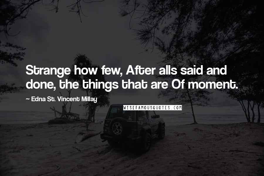 Edna St. Vincent Millay Quotes: Strange how few, After alls said and done, the things that are Of moment.