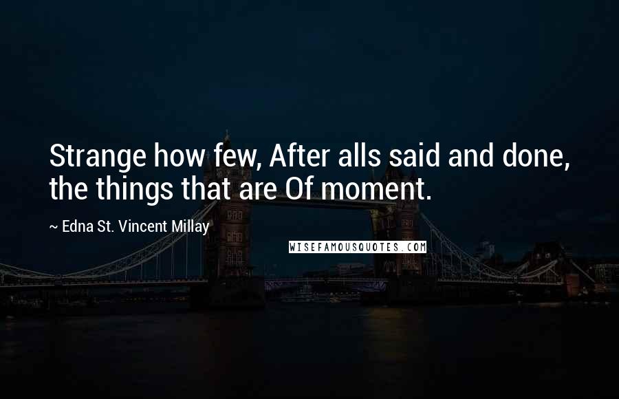 Edna St. Vincent Millay Quotes: Strange how few, After alls said and done, the things that are Of moment.