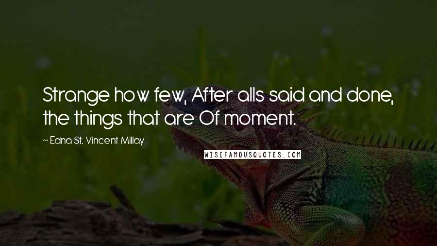 Edna St. Vincent Millay Quotes: Strange how few, After alls said and done, the things that are Of moment.