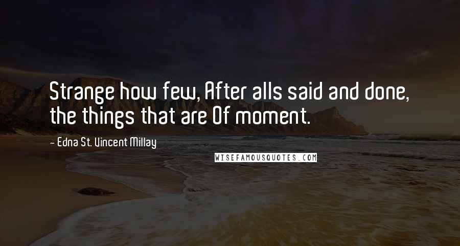 Edna St. Vincent Millay Quotes: Strange how few, After alls said and done, the things that are Of moment.