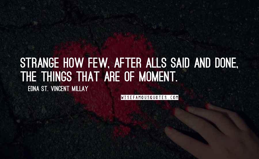Edna St. Vincent Millay Quotes: Strange how few, After alls said and done, the things that are Of moment.