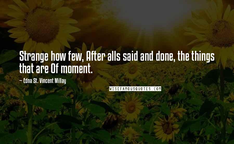 Edna St. Vincent Millay Quotes: Strange how few, After alls said and done, the things that are Of moment.