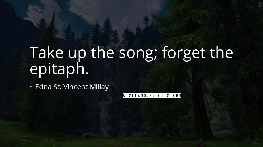 Edna St. Vincent Millay Quotes: Take up the song; forget the epitaph.