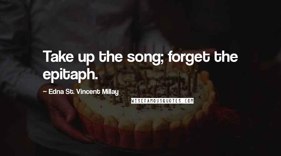 Edna St. Vincent Millay Quotes: Take up the song; forget the epitaph.