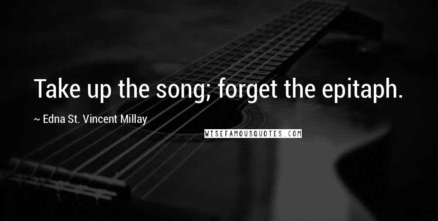 Edna St. Vincent Millay Quotes: Take up the song; forget the epitaph.