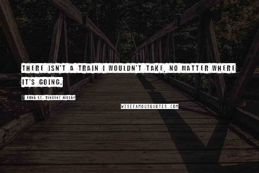 Edna St. Vincent Millay Quotes: There isn't a train I wouldn't take, no matter where it's going.