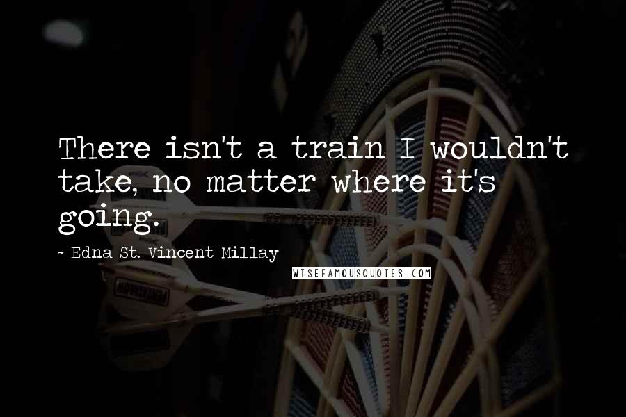 Edna St. Vincent Millay Quotes: There isn't a train I wouldn't take, no matter where it's going.
