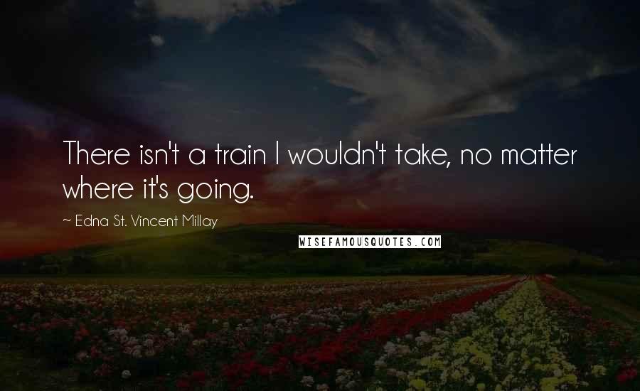 Edna St. Vincent Millay Quotes: There isn't a train I wouldn't take, no matter where it's going.