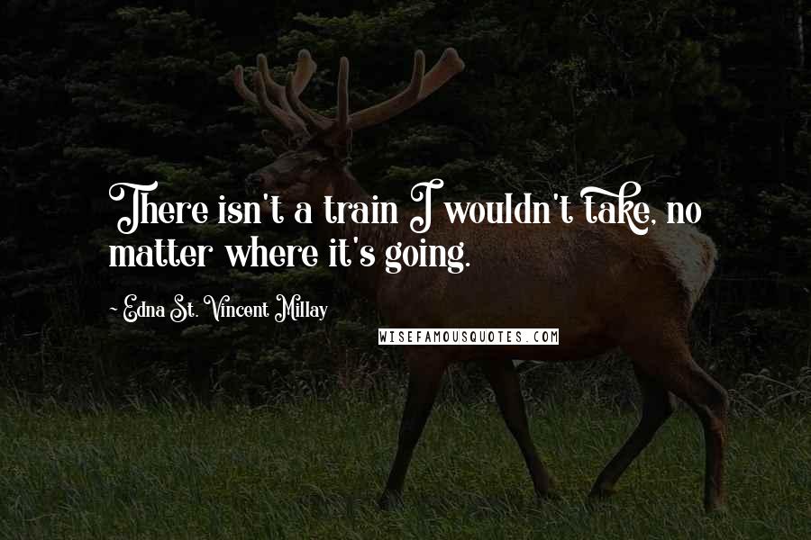 Edna St. Vincent Millay Quotes: There isn't a train I wouldn't take, no matter where it's going.