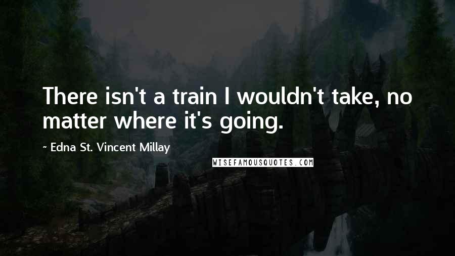 Edna St. Vincent Millay Quotes: There isn't a train I wouldn't take, no matter where it's going.