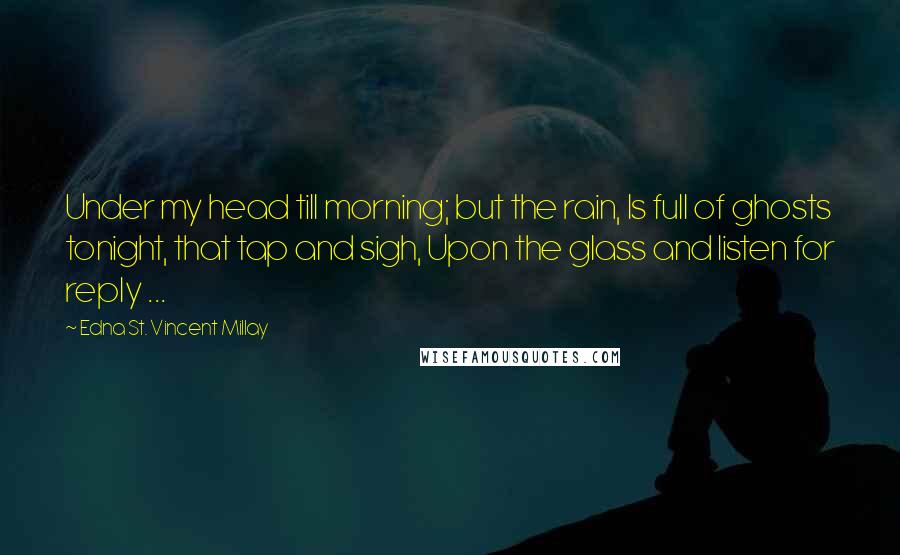 Edna St. Vincent Millay Quotes: Under my head till morning; but the rain, Is full of ghosts tonight, that tap and sigh, Upon the glass and listen for reply ...