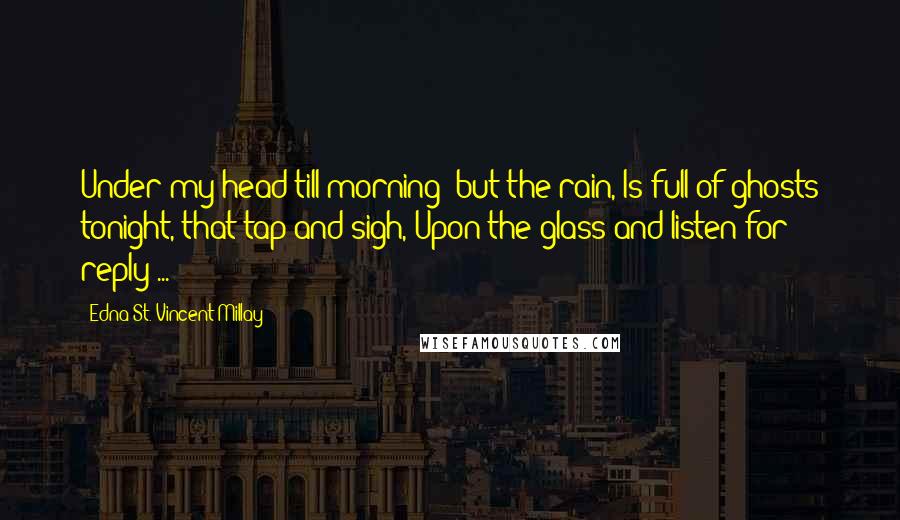 Edna St. Vincent Millay Quotes: Under my head till morning; but the rain, Is full of ghosts tonight, that tap and sigh, Upon the glass and listen for reply ...