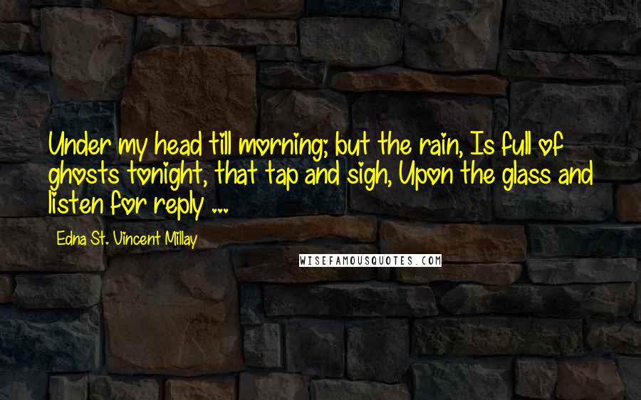 Edna St. Vincent Millay Quotes: Under my head till morning; but the rain, Is full of ghosts tonight, that tap and sigh, Upon the glass and listen for reply ...