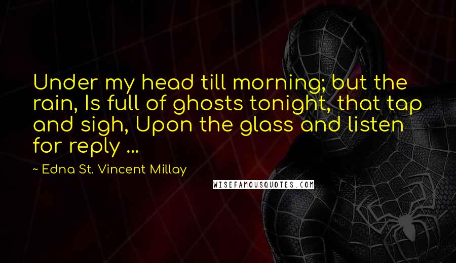 Edna St. Vincent Millay Quotes: Under my head till morning; but the rain, Is full of ghosts tonight, that tap and sigh, Upon the glass and listen for reply ...