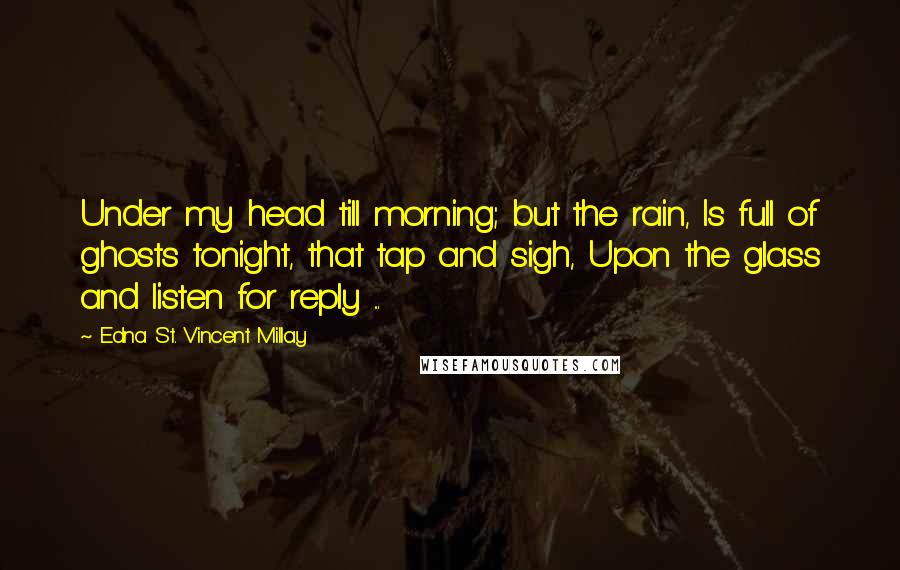 Edna St. Vincent Millay Quotes: Under my head till morning; but the rain, Is full of ghosts tonight, that tap and sigh, Upon the glass and listen for reply ...