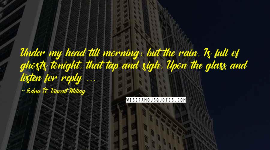 Edna St. Vincent Millay Quotes: Under my head till morning; but the rain, Is full of ghosts tonight, that tap and sigh, Upon the glass and listen for reply ...