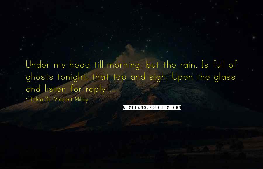 Edna St. Vincent Millay Quotes: Under my head till morning; but the rain, Is full of ghosts tonight, that tap and sigh, Upon the glass and listen for reply ...