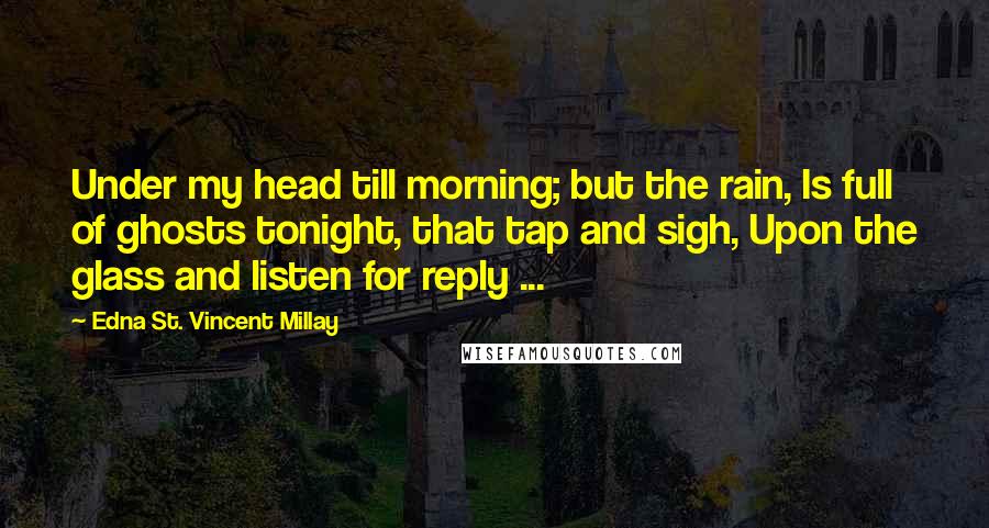 Edna St. Vincent Millay Quotes: Under my head till morning; but the rain, Is full of ghosts tonight, that tap and sigh, Upon the glass and listen for reply ...