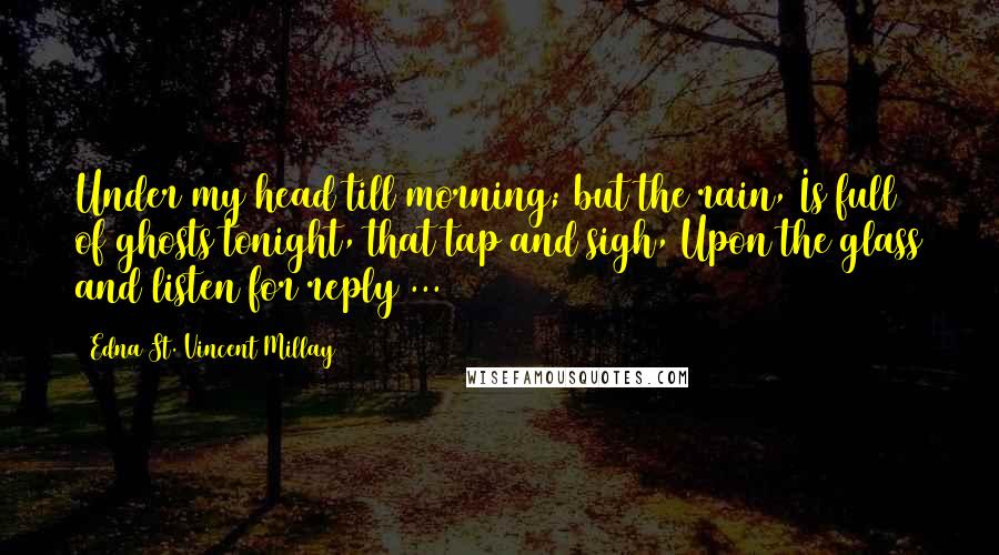 Edna St. Vincent Millay Quotes: Under my head till morning; but the rain, Is full of ghosts tonight, that tap and sigh, Upon the glass and listen for reply ...