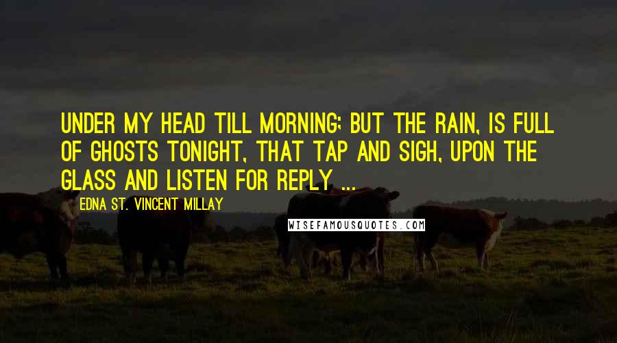 Edna St. Vincent Millay Quotes: Under my head till morning; but the rain, Is full of ghosts tonight, that tap and sigh, Upon the glass and listen for reply ...