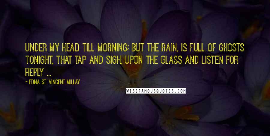Edna St. Vincent Millay Quotes: Under my head till morning; but the rain, Is full of ghosts tonight, that tap and sigh, Upon the glass and listen for reply ...