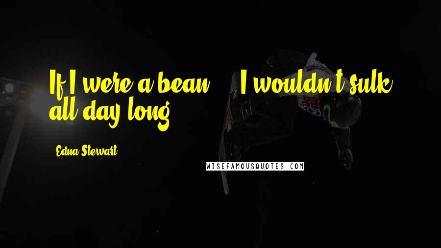 Edna Stewart Quotes: If I were a bean,... I wouldn't sulk all day long.