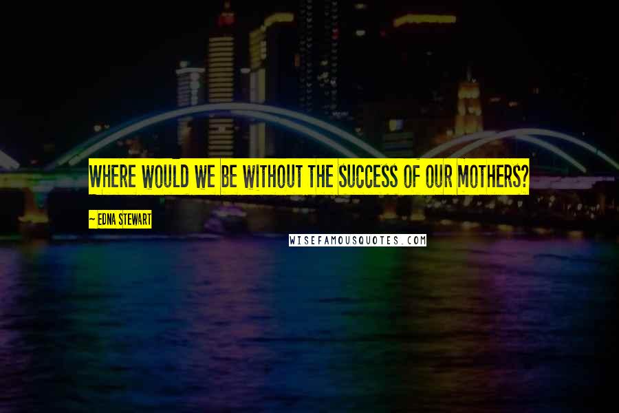 Edna Stewart Quotes: Where would we be without the success of our mothers?