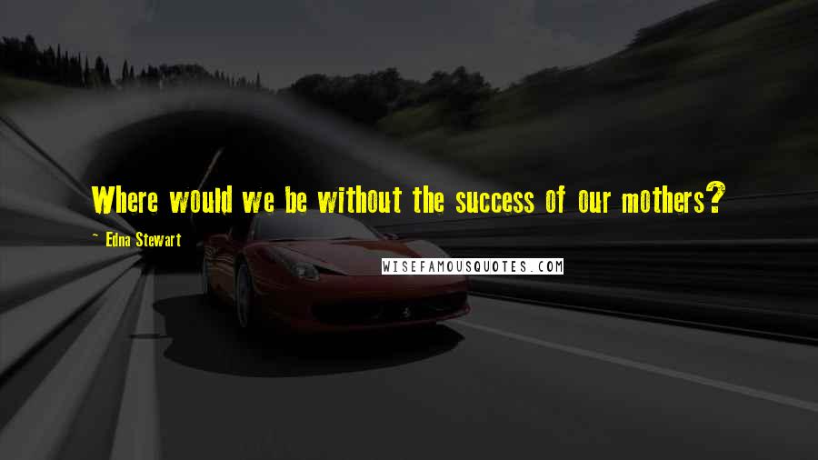 Edna Stewart Quotes: Where would we be without the success of our mothers?