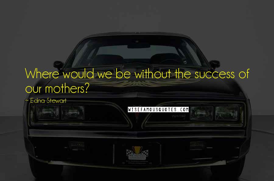 Edna Stewart Quotes: Where would we be without the success of our mothers?