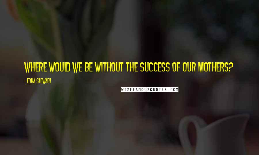 Edna Stewart Quotes: Where would we be without the success of our mothers?