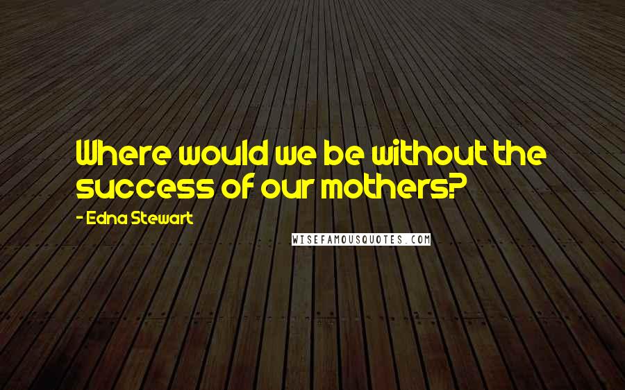 Edna Stewart Quotes: Where would we be without the success of our mothers?