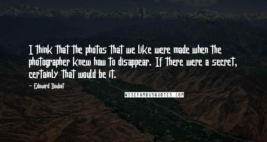 Edouard Boubat Quotes: I think that the photos that we like were made when the photographer knew how to disappear. If there were a secret, certainly that would be it.