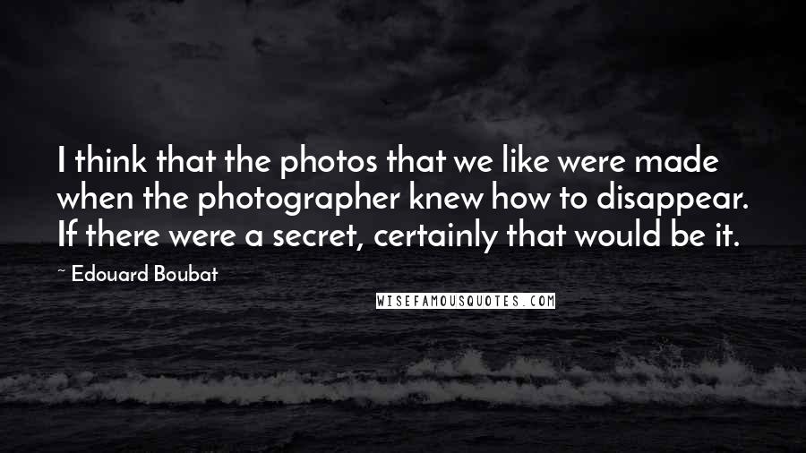 Edouard Boubat Quotes: I think that the photos that we like were made when the photographer knew how to disappear. If there were a secret, certainly that would be it.