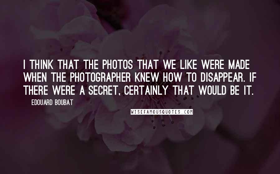 Edouard Boubat Quotes: I think that the photos that we like were made when the photographer knew how to disappear. If there were a secret, certainly that would be it.