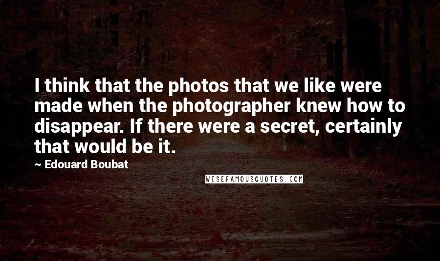 Edouard Boubat Quotes: I think that the photos that we like were made when the photographer knew how to disappear. If there were a secret, certainly that would be it.