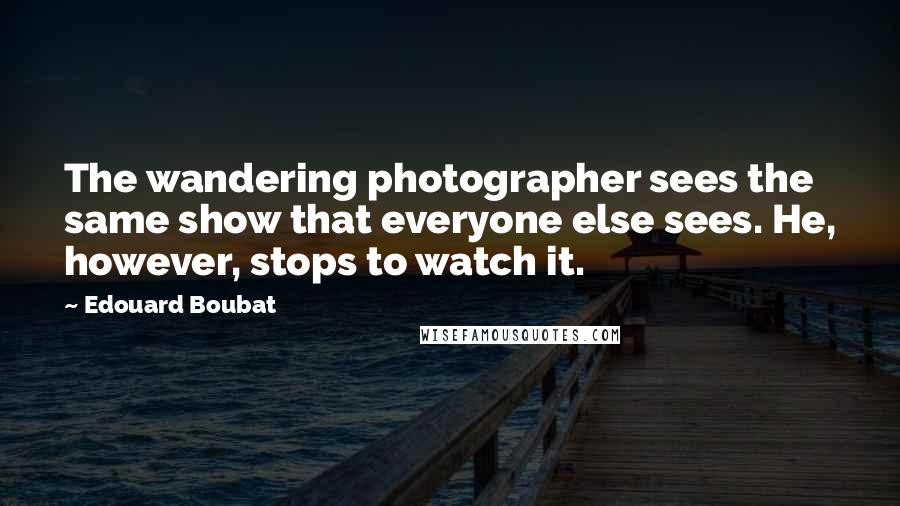 Edouard Boubat Quotes: The wandering photographer sees the same show that everyone else sees. He, however, stops to watch it.