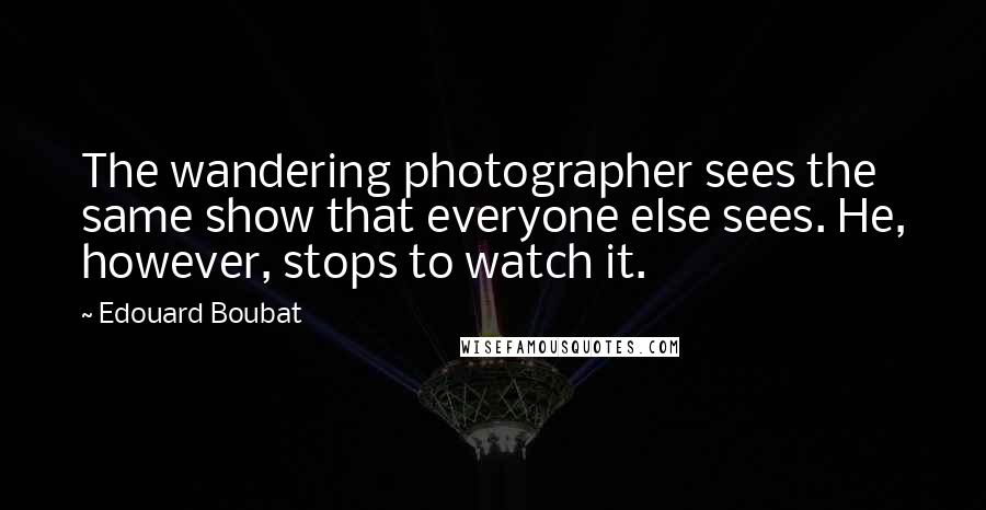 Edouard Boubat Quotes: The wandering photographer sees the same show that everyone else sees. He, however, stops to watch it.