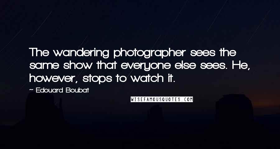Edouard Boubat Quotes: The wandering photographer sees the same show that everyone else sees. He, however, stops to watch it.