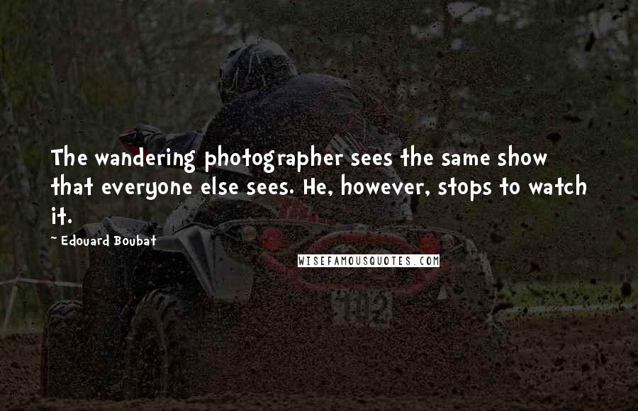 Edouard Boubat Quotes: The wandering photographer sees the same show that everyone else sees. He, however, stops to watch it.