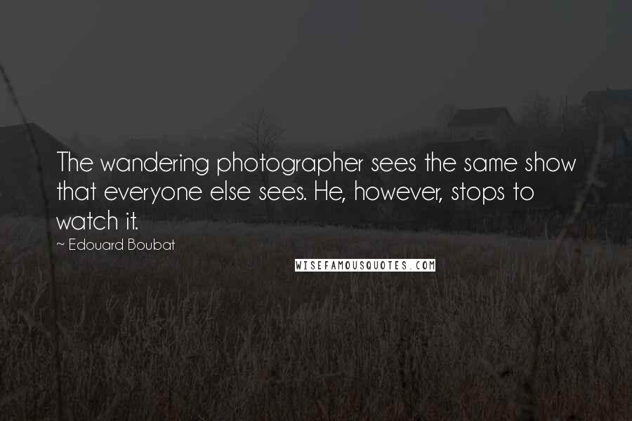 Edouard Boubat Quotes: The wandering photographer sees the same show that everyone else sees. He, however, stops to watch it.