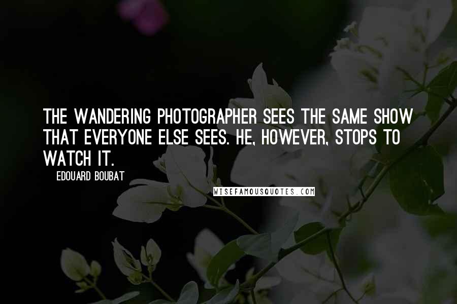 Edouard Boubat Quotes: The wandering photographer sees the same show that everyone else sees. He, however, stops to watch it.