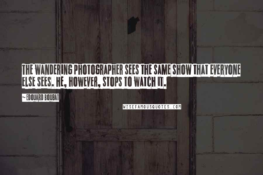 Edouard Boubat Quotes: The wandering photographer sees the same show that everyone else sees. He, however, stops to watch it.