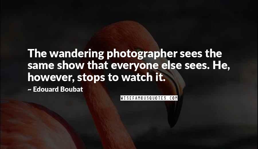 Edouard Boubat Quotes: The wandering photographer sees the same show that everyone else sees. He, however, stops to watch it.
