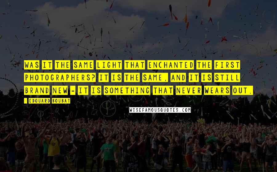 Edouard Boubat Quotes: Was it the same light that enchanted the first photographers? It is the same, and it is still brand new - it is something that never wears out.